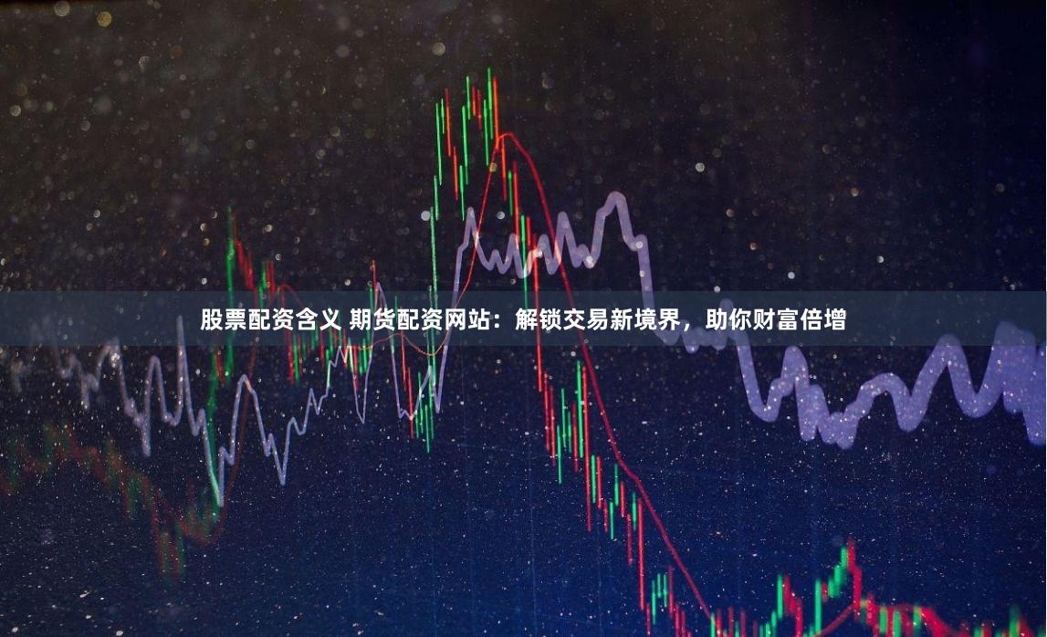 股票配资含义 期货配资网站：解锁交易新境界，助你财富倍增