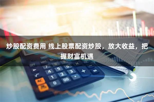 炒股配资费用 线上股票配资炒股，放大收益，把握财富机遇