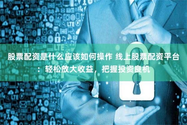 股票配资是什么应该如何操作 线上股票配资平台：轻松放大收益，把握投资良机