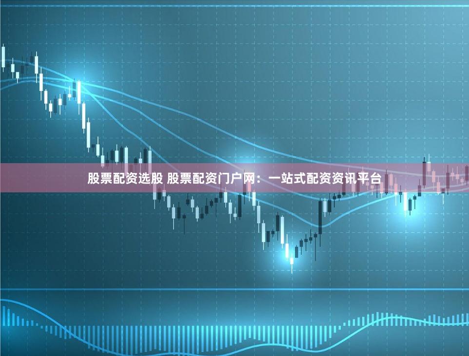 股票配资选股 股票配资门户网：一站式配资资讯平台