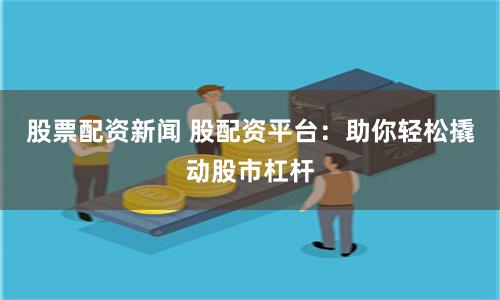 股票配资新闻 股配资平台：助你轻松撬动股市杠杆