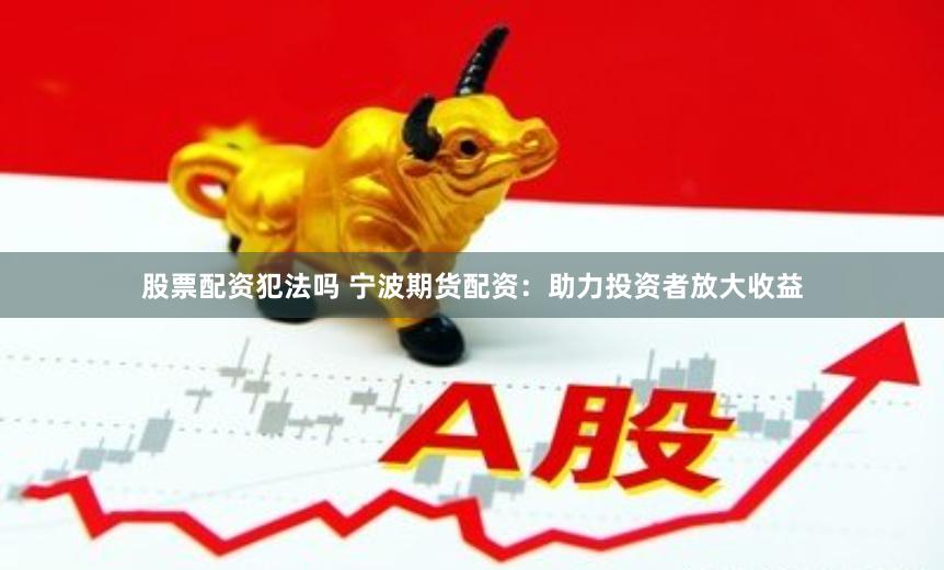 股票配资犯法吗 宁波期货配资：助力投资者放大收益