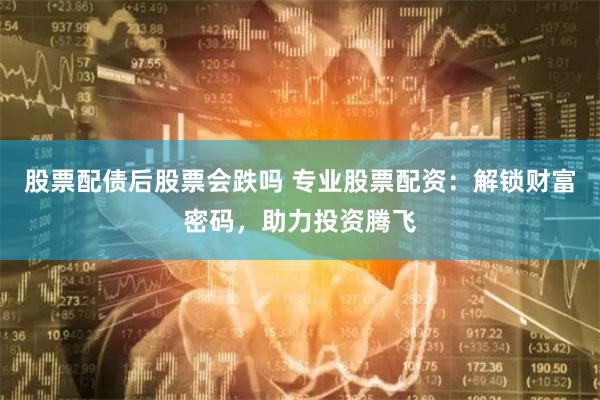 股票配债后股票会跌吗 专业股票配资：解锁财富密码，助力投资腾飞