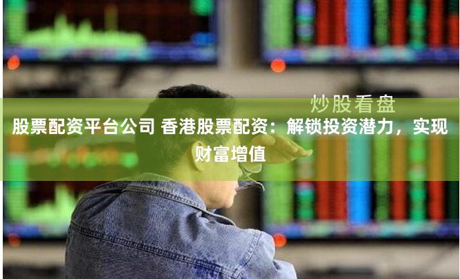 股票配资平台公司 香港股票配资：解锁投资潜力，实现财富增值