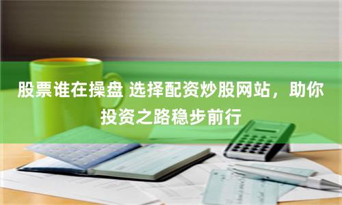 股票谁在操盘 选择配资炒股网站,助你投资之路稳步前行