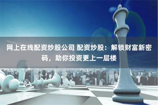 网上在线配资炒股公司 配资炒股：解锁财富新密码，助你投资更上一层楼
