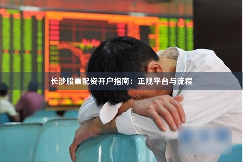 长沙股票配资开户指南：正规平台与流程